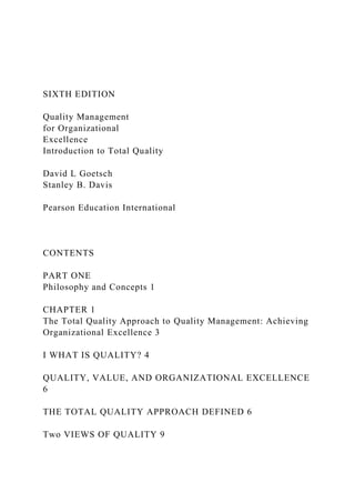 SIXTH EDITION
Quality Management
for Organizational
Excellence
Introduction to Total Quality
David L Goetsch
Stanley B. Davis
Pearson Education International
CONTENTS
PART ONE
Philosophy and Concepts 1
CHAPTER 1
The Total Quality Approach to Quality Management: Achieving
Organizational Excellence 3
I WHAT IS QUALITY? 4
QUALITY, VALUE, AND ORGANIZATIONAL EXCELLENCE
6
THE TOTAL QUALITY APPROACH DEFINED 6
Two VIEWS OF QUALITY 9
 