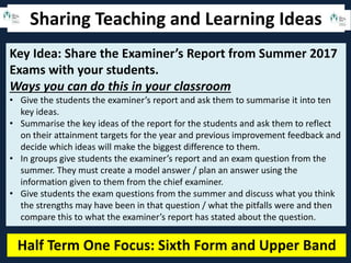Sharing Teaching and Learning Ideas
Half Term One Focus: Sixth Form and Upper Band
Key Idea: Share the Examiner’s Report from Summer 2017
Exams with your students.
Ways you can do this in your classroom
• Give the students the examiner’s report and ask them to summarise it into ten
key ideas.
• Summarise the key ideas of the report for the students and ask them to reflect
on their attainment targets for the year and previous improvement feedback and
decide which ideas will make the biggest difference to them.
• In groups give students the examiner’s report and an exam question from the
summer. They must create a model answer / plan an answer using the
information given to them from the chief examiner.
• Give students the exam questions from the summer and discuss what you think
the strengths may have been in that question / what the pitfalls were and then
compare this to what the examiner’s report has stated about the question.
 