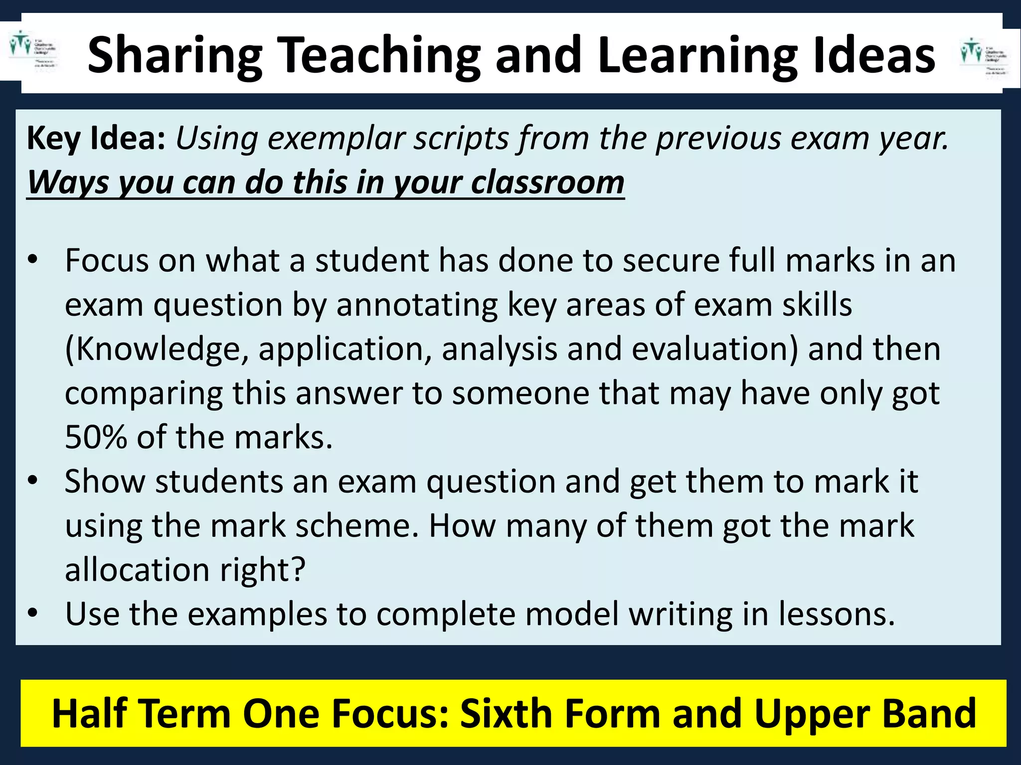 Sharing Teaching and Learning Ideas
Half Term One Focus: Sixth Form and Upper Band
Key Idea: Using exemplar scripts from the previous exam year.
Ways you can do this in your classroom
• Focus on what a student has done to secure full marks in an
exam question by annotating key areas of exam skills
(Knowledge, application, analysis and evaluation) and then
comparing this answer to someone that may have only got
50% of the marks.
• Show students an exam question and get them to mark it
using the mark scheme. How many of them got the mark
allocation right?
• Use the examples to complete model writing in lessons.