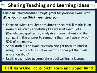 Sharing Teaching and Learning Ideas
Half Term One Focus: Sixth Form and Upper Band
Key Idea: Using exemplar scripts from the previous exam year.
Ways you can do this in your classroom
• Focus on what a student has done to secure full marks in an
exam question by annotating key areas of exam skills
(Knowledge, application, analysis and evaluation) and then
comparing this answer to someone that may have only got
50% of the marks.
• Show students an exam question and get them to mark it
using the mark scheme. How many of them got the mark
allocation right?
• Use the examples to complete model writing in lessons.
 