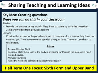 Sharing Teaching and Learning Ideas
Half Term One Focus: Sixth Form and Upper Band
Key Idea: Creating questions
Ways you can do this in your classroom
Starter:
• Provide the answer or key words. They have to come up with the questions.
Using knowledge from previous lessons
Lesson:
• Provide the answer or keyword and a set of resources for a lesson they have not
covered yet. They have to come up with the questions. They can use them to
test others.
Science
Answer: Flight or Fight
Question: State the response the body is preparing for through the increase in heart
rate and oxygen
Answer: Thyroxine
Name the hormone controlled by negative feedback?
 