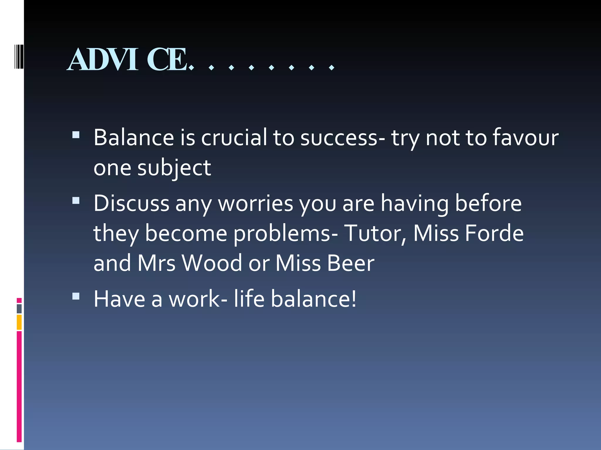 ADVICE........ Balance is crucial to success- try not to favour one subject Discuss any worries you are having before they become problems- Tutor, Miss Forde and Mrs Wood or Miss Beer Have a work- life balance! 