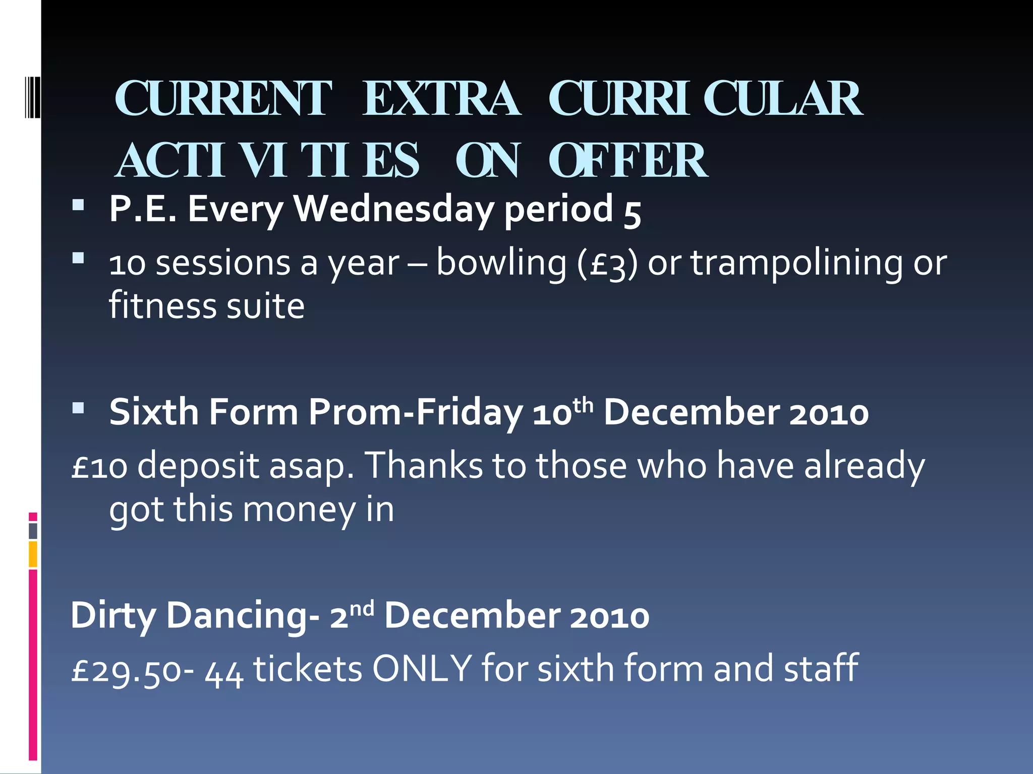 CURRENT EXTRA CURRICULAR ACTIVITIES ON OFFER P.E. Every Wednesday period 5  10 sessions a year – bowling (£3) or trampolining or fitness suite Sixth Form Prom-Friday 10 th  December 2010 £10 deposit asap. Thanks to those who have already got this money in Dirty Dancing- 2 nd  December 2010 £29.50- 44 tickets ONLY for sixth form and staff 
