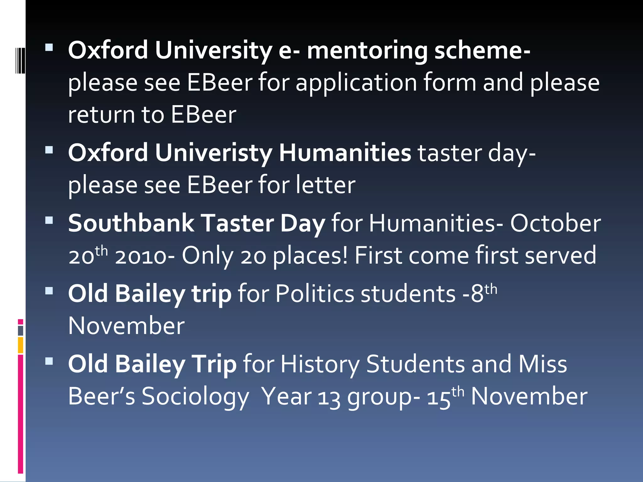 Oxford University e- mentoring scheme-  please see EBeer for application form and please return to EBeer Oxford Univeristy Humanities  taster day- please see EBeer for letter Southbank Taster Day  for Humanities- October 20 th  2010- Only 20 places! First come first served Old Bailey trip  for Politics students -8 th  November Old Bailey Trip  for History Students and Miss Beer’s Sociology  Year 13 group- 15 th  November 