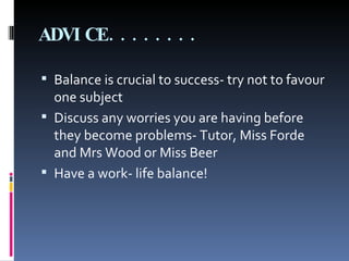 ADVICE........ Balance is crucial to success- try not to favour one subject Discuss any worries you are having before they become problems- Tutor, Miss Forde and Mrs Wood or Miss Beer Have a work- life balance! 