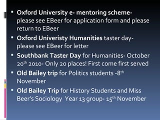 Oxford University e- mentoring scheme-  please see EBeer for application form and please return to EBeer Oxford Univeristy Humanities  taster day- please see EBeer for letter Southbank Taster Day  for Humanities- October 20 th  2010- Only 20 places! First come first served Old Bailey trip  for Politics students -8 th  November Old Bailey Trip  for History Students and Miss Beer’s Sociology  Year 13 group- 15 th  November 