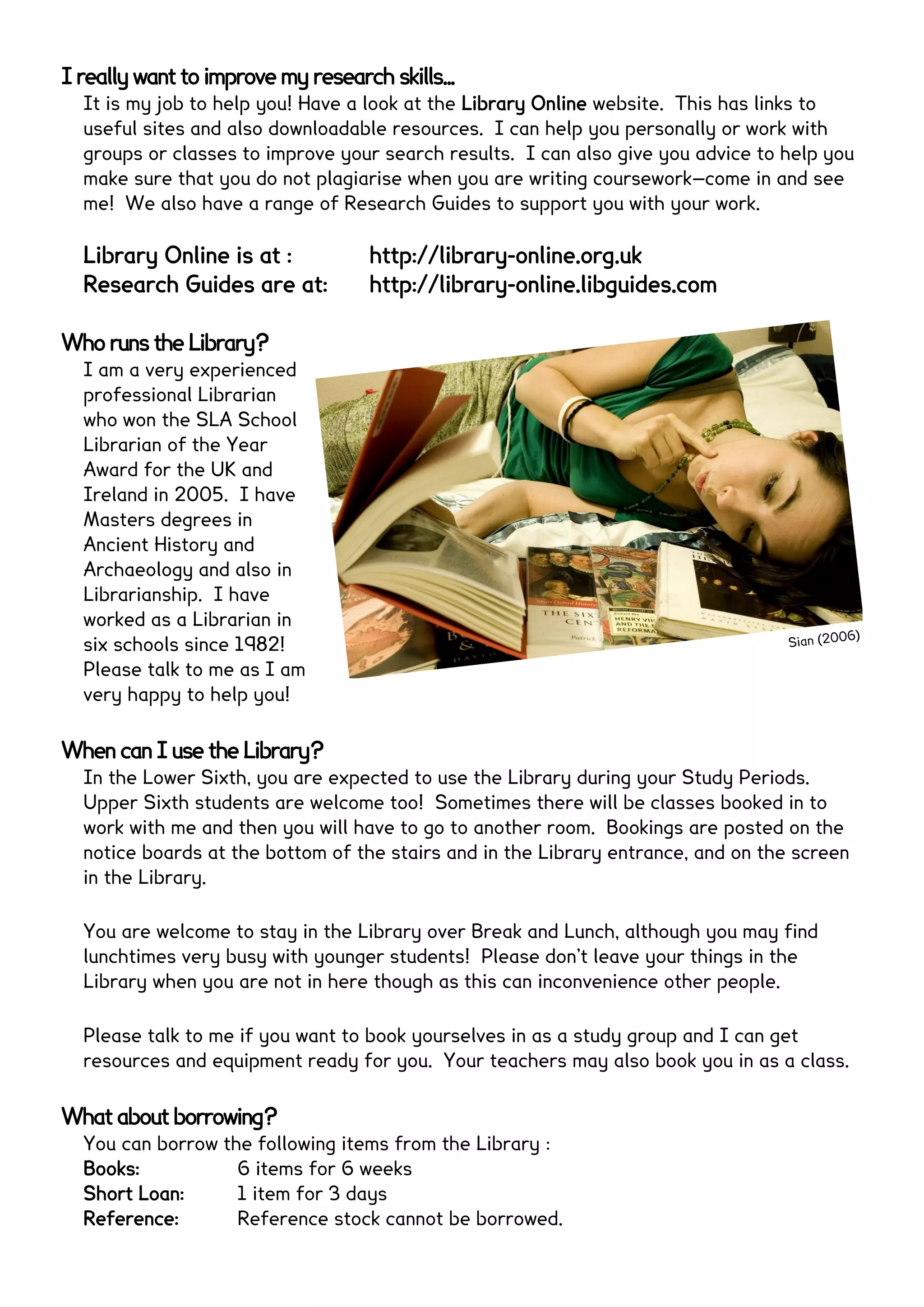 I really want to improve my research skills...
It is my job to help you! Have a look at the Library Online website. This has links to
useful sites and also downloadable resources. I can help you personally or work with
groups or classes to improve your search results. I can also give you advice to help you
make sure that you do not plagiarise when you are writing coursework—come in and see
me! We also have a range of Research Guides to support you with your work.
Library Online is at : http://library-online.org.uk
Research Guides are at: http://library-online.libguides.com
Who runs the Library?
I am a very experienced
professional Librarian
who won the SLA School
Librarian of the Year
Award for the UK and
Ireland in 2005. I have
Masters degrees in
Ancient History and
Archaeology and also in
Librarianship. I have
worked as a Librarian in
six schools since 1982!
Please talk to me as I am
very happy to help you!
When can I use the Library?
In the Lower Sixth, you are expected to use the Library during your Study Periods.
Upper Sixth students are welcome too! Sometimes there will be classes booked in to
work with me and then you will have to go to another room. Bookings are posted on the
notice boards at the bottom of the stairs and in the Library entrance.
You are welcome to stay in the Library over Break and Lunch, although you may find
lunchtimes very busy with younger students! Please don’t leave your things in the
Library when you are not in here though as this can inconvenience other people.
Please talk to me if you want to book yourselves in as a study group and I can get
resources and equipment ready for you. Your teachers may also book you in as a class.
What about borrowing?
You can borrow the following items from the Library :
Books: 6 items for 6 weeks
Short Loan: 1 item for 3 days
Reference: Reference stock cannot be borrowed.
Sian (2006)
 
