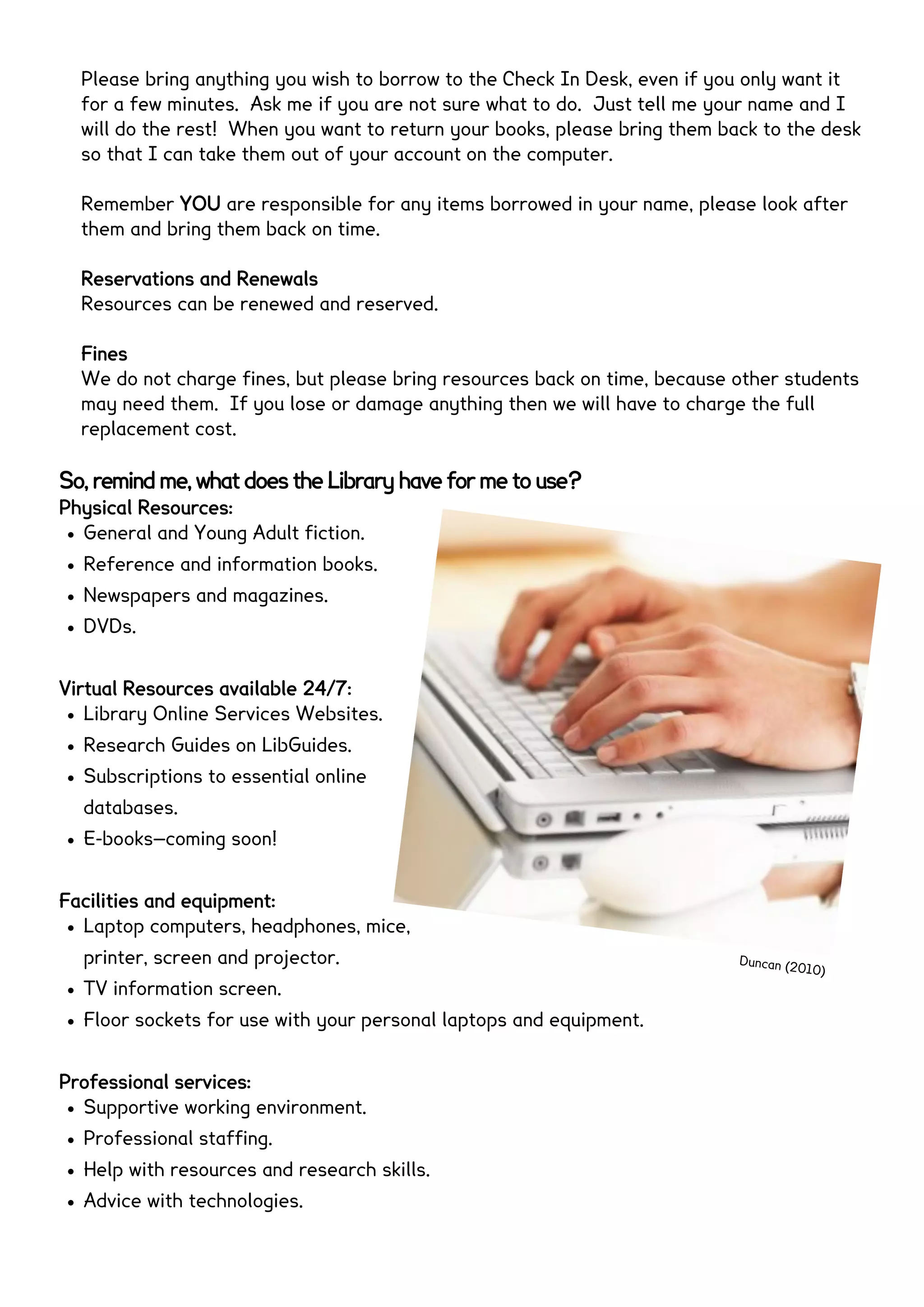 Please bring anything you wish to borrow to the Check In Desk, even if you only want it
for a few minutes. Ask me if you are not sure what to do. Just tell me your name and I
will do the rest! When you want to return your books, please bring them back to the desk
so that I can take them out of your account on the computer. If I am not at the desk,
then please leave me a note or use the sheet and box to borrow or return books.
Remember YOU are responsible for any items borrowed in your name, please look after
them and bring them back on time.
Reservations and Renewals
Resources can be renewed and reserved.
Fines
We do not charge fines, but please bring resources back on time, because other students
may need them. If you lose or damage anything then we will have to charge the full
replacement cost.
So, remind me, what does the Library have for me to use?
Physical Resources:
 General and Young Adult fiction.
 Reference and information books.
 Newspapers and magazines.
 DVDs.
Virtual Resources available 24/7:
 Library Online Services Websites.
 Research Guides on LibGuides.
 Subscriptions to essential online
databases.
 E-books—coming soon!
Facilities and equipment:
 Laptop computers, headphones, mice, printer,
screen and projector.
 TV information screen.
 Floor sockets for use with your personal laptops and equipment.
Professional services:
 Supportive working environment.
 Professional staffing.
 Help with resources and research skills.
 Advice with technologies.
Duncan (2010)
 