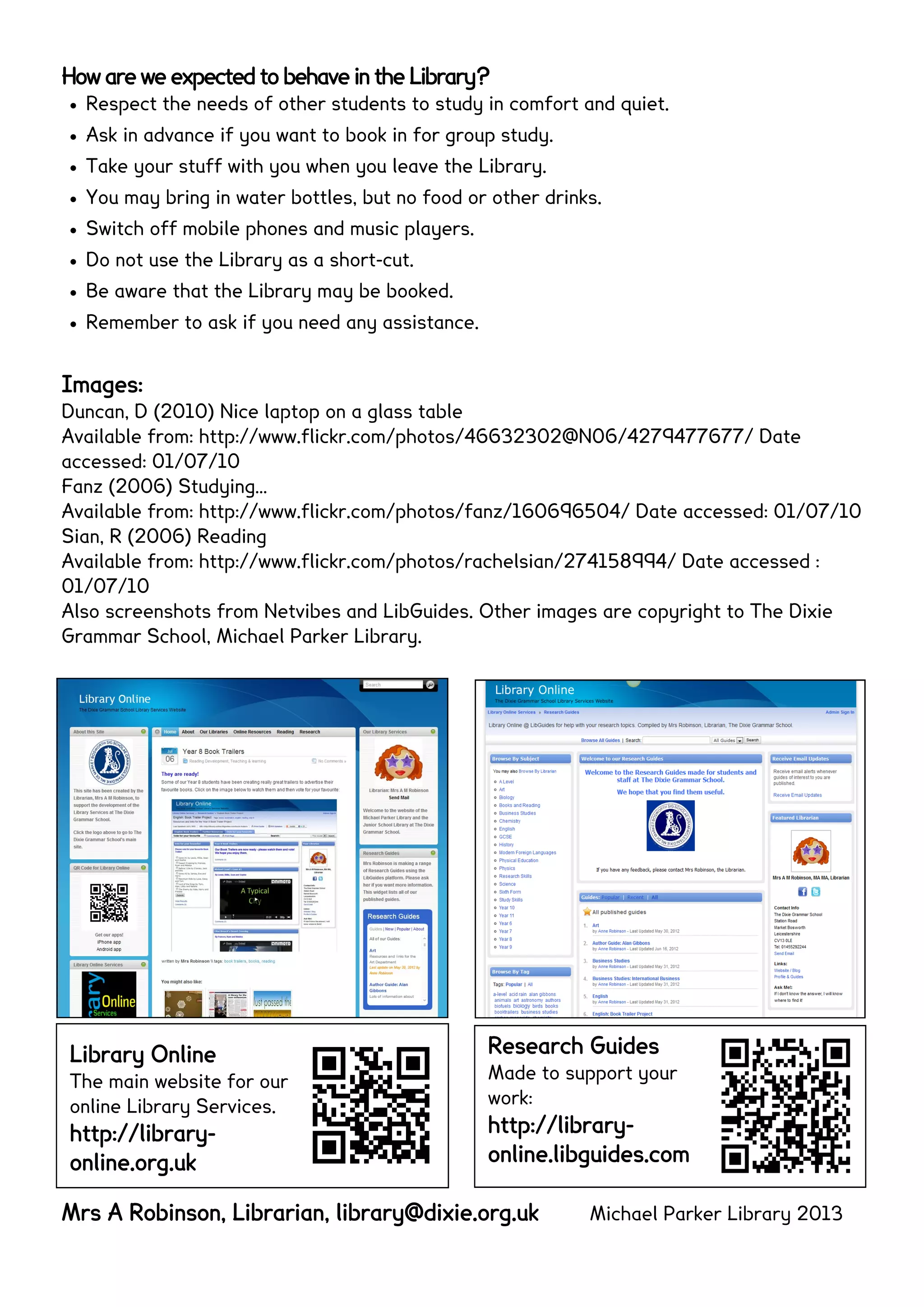 How are we expected to behave in the Library?
 Respect the needs of other students to study in comfort and quiet.
 Ask in advance if you want to book in for group study.
 Take your stuff with you when you leave the Library.
 You may bring in water bottles, but no food or other drinks.
 Switch off mobile phones and music players.
 Do not use the Library as a short-cut.
 Be aware that the Library may be booked.
 Remember to ask if you need any assistance.
Images:
Duncan, D (2010) Nice laptop on a glass table
Available from: http://www.flickr.com/photos/46632302@N06/4279477677/ Date
accessed: 01/07/10
Fanz (2006) Studying…
Available from: http://www.flickr.com/photos/fanz/160696504/ Date accessed: 01/07/10
Sian, R (2006) Reading
Available from: http://www.flickr.com/photos/rachelsian/274158994/ Date accessed :
01/07/10
Also screenshots from Netvibes and LibGuides. Other images are copyright to The Dixie
Grammar School, Michael Parker Library.
Mrs A Robinson, Librarian, library@dixie.org.uk Michael Parker Library 2013
Library Online
The main website for our
online Library Services.
http://library-
online.org.uk
Research Guides
Made to support your
work:
http://library-
online.libguides.com
 