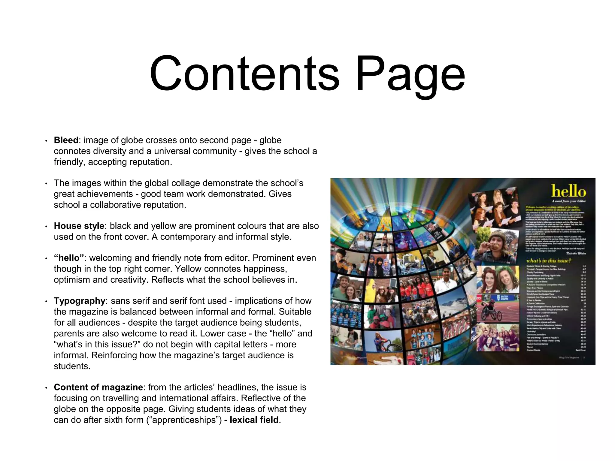 Contents Page
• Bleed: image of globe crosses onto second page - globe
connotes diversity and a universal community - gives the school a
friendly, accepting reputation.
• The images within the global collage demonstrate the school’s
great achievements - good team work demonstrated. Gives
school a collaborative reputation.
• House style: black and yellow are prominent colours that are also
used on the front cover. A contemporary and informal style.
• “hello”: welcoming and friendly note from editor. Prominent even
though in the top right corner. Yellow connotes happiness,
optimism and creativity. Reflects what the school believes in.
• Typography: sans serif and serif font used - implications of how
the magazine is balanced between informal and formal. Suitable
for all audiences - despite the target audience being students,
parents are also welcome to read it. Lower case - the “hello” and
“what’s in this issue?” do not begin with capital letters - more
informal. Reinforcing how the magazine’s target audience is
students.
• Content of magazine: from the articles’ headlines, the issue is
focusing on travelling and international affairs. Reflective of the
globe on the opposite page. Giving students ideas of what they
can do after sixth form (“apprenticeships”) - lexical field.
 