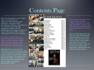 Contents Page
This contents page is very simple.
There is a clear list of
topics/articles and their page
reference, with little other
description. However, from this list
it is obvious to see that the
magazine contains a lot of
information on a range of different
topics. This means there will be
something for everyone to look at.
The topics included focus on
educational topics in a fun way,
such as entertainment, cinema,
‘survival guide’, beauty, style,
books, art and academia. This
will relate to a wider audience.
Although there is not a lot of
information on the front page, there
is a large selection of photos of the
school, used to promote the school
and it’s students. The photos were
most likely taken by students as
they do not have a professional
look to them, promoting
photography talent.
The contents page does not
seem to have a colour
scheme, and uses very dull
grey and white colours. This
does not look so professional
and informative as the front
page.
This contents page does not
have the same professional
representation as the front
cover, however fits in well
with the sixth form theme. I
also think it is relevant
because the topics covered
are not too serious and
important, although they do
seem to be educational.
 