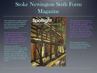 Stoke Newington Sixth Form
Magazine
This magazine is, again, aimed
at young sixth form students
and their parents to promote
the school sixth form and
supply information.
The mast head on this cover is
very bold and the white
colouring ensures that the
headline stands out against the
range of different background
colours. The word ‘spotlight’
implies importance.
There are no puffs of
information on the front cover,
although there is a tagline that
explains who the magazine
belongs to and the date of the
edition. The fact that there are
no puffs may be to intrigue the
reader as to what is included
inside.
The background/ picture on
the front cover is of a piece of
art. The bright and bold
colours are eye-catching and
the abstract style is interesting
to look at. The piece used
would most likely be a piece
created by a student that they
want to use to promote the art
aspect of their sixth form.
This magazine shows a
positive and professional
representation of the Stoke
Newington Sixth Form.
 