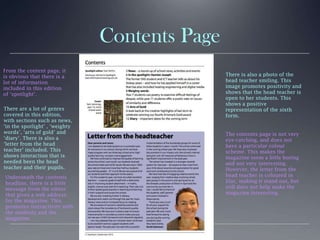 Contents Page
From the content page, it
is obvious that there is a
lot of information
included in this edition
of ‘spotlight’.
There are a lot of genres
covered in this edition,
with sections such as news,
‘in the spotlight’ , ‘weighty
words’, ‘arts of gold’ and
‘diary’. There is also a
‘letter from the head
teacher’ included. This
shows interaction that is
needed been the head
teacher and their pupils.
The contents page is not very
eye-catching, and does not
have a particular colour
scheme. This makes the
magazine seem a little boring
and not very interesting.
However, the letter from the
head teacher is coloured in
lilac, making it stand out, but
still does not help make the
magazine interesting.
Underneath the contents
headline, there is a little
message from the editor
that gives a web address
for the magazine. This
promotes interactivity with
the students and the
magazine.
There is also a photo of the
head teacher smiling. This
image promotes positivity and
shows that the head teacher is
open to her students. This
shows a positive
representation of the sixth
form.
 