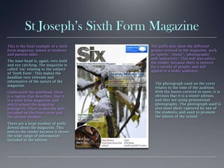 St Joseph’s Sixth Form Magazine
This is the final example of a sixth
form magazine, aimed at students
and parents alike.
The mast head is, again, very bold
and eye catching. The magazine is
called ‘six’ relating to the subject
of ‘Sixth form’. This makes the
headline very relevant and
informative of the nature of the
magazine.
Underneath the masthead, there
is a tagline that describes that it
is a sixth form magazine, and
which school the magazine
belongs to. There is also the date
included on the front cover and
the edition number.
There are a large number of puffs
dotted about the magazine. This
entices the reader because it shows
the wide range of information
included in the edition.
The puffs also show the different
genres covered in the magazine, such
as ‘sports’, ‘music’, ‘photography’
and ‘university’. This will also entice
the reader, because there is interest
for a variety of people, and will
appeal to a wider audience.
The photograph used on the cover
relates to the time of the audition.
With the leaves covered in snow, it is
obvious that it is a winter edition,
and they are using promotional
photography. The photograph used is
also most likely captured by one of
the students, and used to promote
the talents of the school.
 