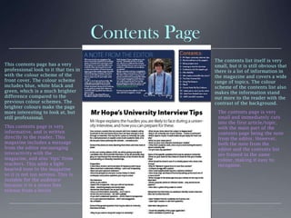 Contents Page
This contents page has a very
professional look to it that ties in
with the colour scheme of the
front cover. The colour scheme
includes blue, white black and
green, which is a much brighter
difference compared to the
previous colour schemes. The
brighter colours make the page
more interesting to look at, but
still professional.
This contents page is very
informative, and is written
directly to the reader. This
magazine includes a message
from the editor encouraging
interactivity with the
magazine, and also ‘tips’ from
teachers. This adds a light
hearted tone to the magazine
so it is not too serious. This is
suitable for the audience
because it is a stress free
release from a-levels.
The contents list itself is very
small, but it is still obvious that
there is a lot of information in
the magazine and covers a wide
range of topics. The colour
scheme of the contents list also
makes the information stand
out more to the reader with the
contrast of the background.
The contents page is very
small and immediately cuts
into the first article/topic,
with the main part of the
contents page being the note
from the editor. However,
both the note from the
editor and the contents list
are framed in the same
colour, making it easy to
recognise.
 