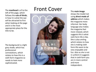 Front CoverThe masthead is of to the
left of the page, which
follows the rule of thirds,
in how it is what the eye
will be attracted to first
when looking at the page
and it is the most
appropriate place for the
title to be.
The background is a light
grey shade, which has
professional
connotations, which
relates to how this is a
sixth form magazine so
needs to look more
sophisticated.
The main image
shows the model not
using direct mode of
address which makes
the magazine more
informal. Her body
language also makes
the magazine feel
more relaxed, which
suggests this is what
sixth form life is like.
She is also smiling
which relates to how
she is making sixth
form life seem to be
very enjoyable and
fun. Also as she is not
in uniform it suggests
that in sixth form you
are in more control
and more
independent.
 