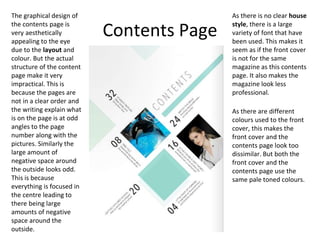 Contents Page
The graphical design of
the contents page is
very aesthetically
appealing to the eye
due to the layout and
colour. But the actual
structure of the content
page make it very
impractical. This is
because the pages are
not in a clear order and
the writing explain what
is on the page is at odd
angles to the page
number along with the
pictures. Similarly the
large amount of
negative space around
the outside looks odd.
This is because
everything is focused in
the centre leading to
there being large
amounts of negative
space around the
outside.
As there is no clear house
style, there is a large
variety of font that have
been used. This makes it
seem as if the front cover
is not for the same
magazine as this contents
page. It also makes the
magazine look less
professional.
As there are different
colours used to the front
cover, this makes the
front cover and the
contents page look too
dissimilar. But both the
front cover and the
contents page use the
same pale toned colours.
 
