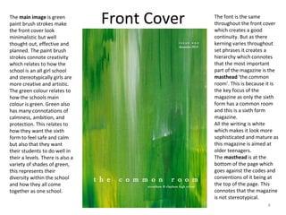 4
Front CoverThe main image is green
paint brush strokes make
the front cover look
minimalistic but well
thought out, effective and
planned. The paint brush
strokes connote creativity
which relates to how the
school is an all girl school
and stereotypically girls are
more creative and artistic.
The green colour relates to
how the schools main
colour is green. Green also
has many connotations of
calmness, ambition, and
protection. This relates to
how they want the sixth
form to feel safe and calm
but also that they want
their students to do well in
their a levels. There is also a
variety of shades of green,
this represents their
diversity within the school
and how they all come
together as one school.
The font is the same
throughout the front cover
which creates a good
continuity. But as there
kerning varies throughout
set phrases it creates a
hierarchy which connotes
that the most important
part of the magazine is the
masthead ‘the common
room’. This is because it is
the key focus of the
magazine as only the sixth
form has a common room
and this is a sixth form
magazine.
All the writing is white
which makes it look more
sophisticated and mature as
this magazine is aimed at
older teenagers.
The masthead is at the
bottom of the page which
goes against the codes and
conventions of it being at
the top of the page. This
connotes that the magazine
is not stereotypical.
 