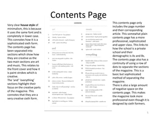 5
Very clear house style of
minimalism, this is because
it uses the same font and is
completely in lower case.
This connotes how it is a
sophisticated sixth form.
The contents page has
been separated into
sections which show how
they are creative as the
two main sections are art
and music. This relates to
the front cover and how it
is paint strokes which is
creative.
The ‘and’ ‘everything’
sections highlight their
focus on the creative parts
of the magazine. This
connotes that they are a
very creative sixth form.
This contents page only
includes the page number
and their corresponding
article. This somewhat plain
contents page has a more
professional, sophisticated
and upper class. This links to
how the school is a private
school and their
demographic is As and Bs.
The contents page also has a
continuity of using a row of
dots to separate the sections
of the magazine. This is a
basic but sophisticated
method of separating the
magazine.
There is also a large amount
of negative space on the
contents page. This makes
the magazine look more
professional even though it is
designed by sixth formers.
Contents Page
 
