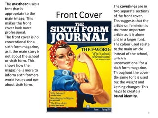 Front Cover
6
The masthead uses a
font that is
appropriate to the
main image. This
makes the front
cover look more
professional.
The front cover is not
conventional for a
sixth form magazine,
as it the main story is
not about the school
or sixth form. This
shows how the
magazine is more to
inform sixth formers
world issues and not
about sixth form.
The coverlines are in
two separate sections
of the front cover.
This suggests that the
article on feminism is
the more important
article as it is alone
and in a larger font.
The colour used relate
to the main article
instead of the school,
which is
unconventional for a
sixth form magazine.
Throughout the cover
the same font is used
but the weight and
kerning changes. This
helps to create a
brand identity.
 