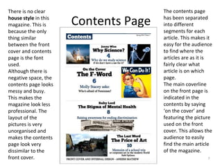 Contents Page
7
There is no clear
house style in this
magazine. This is
because the only
thing similar
between the front
cover and contents
page is the font
used.
Although there is
negative space, the
contents page looks
messy and busy.
This makes the
magazine look less
professional. The
layout of the
pictures is very
unorganised and
makes the contents
page look very
dissimilar to the
front cover.
The contents page
has been separated
into different
segments for each
article. This makes it
easy for the audience
to find where the
articles are as it is
fairly clear what
article is on which
page.
The main coverline
on the front page is
indicated in the
contents by saying
‘on the cover’ and
featuring the picture
used on the front
cover. This allows the
audience to easily
find the main article
of the magazine.
 