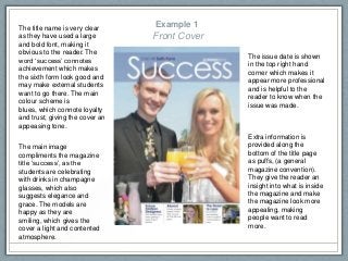 Example 1
Front Cover
The main image
compliments the magazine
title ‘success’, as the
students are celebrating
with drinks in champagne
glasses, which also
suggests elegance and
grace. The models are
happy as they are
smiling, which gives the
cover a light and contented
atmosphere.
The issue date is shown
in the top right hand
corner which makes it
appear more professional
and is helpful to the
reader to know when the
issue was made.
The title name is very clear
as they have used a large
and bold font, making it
obvious to the reader. The
word ‘success’ connotes
achievement which makes
the sixth form look good and
may make external students
want to go there. The main
colour scheme is
blues, which connote loyalty
and trust, giving the cover an
appeasing tone.
Extra information is
provided along the
bottom of the title page
as puffs, (a general
magazine convention).
They give the reader an
insight into what is inside
the magazine and make
the magazine look more
appealing, making
people want to read
more.
 