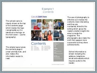 Example 1
Contents
School information is
shown including the
address, telephone,
email and website which
may be useful to the
reader.
The school name is
clearly shown at the top
of the contents page
which makes the logo
recognisable as it is
identical to the logo on
the front cover – (same
typography)
The use of photography is
effective as it makes the
contents more interesting
and they are
numbered, linked to the
writing which gives the
reader a better insight into
what is inside the
magazine. The
photographs also make the
sixth form appear more
successful as they show
achievements.
The simple layout gives
the contents page a
smart and tidy look, and
also makes the
information easier to
read.
 