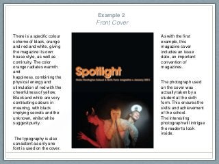 Example 2
Front Cover
There is a specific colour
scheme of black, orange
and red and white, giving
the magazine its own
house style, as well as
continuity. The color
orange radiates warmth
and
happiness, combining the
physical energy and
stimulation of red with the
cheerfulness of yellow.
Black and white are very
contrasting colours in
meaning, with black
implying secrets and the
unknown, whilst white
suggest purity.
The typography is also
consistent as only one
font is used on the cover.
The photograph used
on the cover was
actually taken by a
student at the sixth
form. This ensures the
skills and achievement
of the school.
The interesting
photograph will intrigue
the reader to look
inside.
As with the first
example, this
magazine cover
includes an issue
date, an important
convention of
magazines.
 