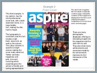 Example 3
Front Cover This sixth form magazine
did not include a separate
contents page, instead the
contents of the magazine is
displayed on the front cover
(making this page a
combination of a front cover
and a contents page).
This third example, in
my opinion, has the
most professional
cover look, with a bold
statement name, in a
large bubbly
font, making the title
hard to forget.
The typography is
consistent, and the font
creates a laid-
back, easy tone, as
well as the colours.
The colour scheme is
specific to bright
colours making the
cover really stand out.
Yellow connotes
happiness and
pink, love and
nurturing which
essential gives the
school a friendly and
caring representation.
There are many
photographs
displayed, offering an
interesting insight into
the magazine and the
sixth form its self.
They also show many
achievements and
successes made by
the school which
improves its first
impression of the
reader.
 