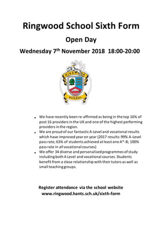 Ringwood School Sixth Form
Open Day
Wednesday 7th November 2018 18:00-20:00
 We have recently been re-affirmed as being in the top 16% of
post 16 providers in the UK and one of the highest performing
providers in the region.
 We are proud of our fantasticA-Level and vocational results
which have improved yearon year (2017 results:99% A-Level
pass rate; 63% of students achieved at least one A*-B; 100%
pass rate in all vocational courses)
 We offer 34 diverse and personalisedprogrammes ofstudy
includingboth A Level and vocational courses.Students
benefit from a close relationship with theirtutors as well as
small teachinggroups.
Register attendance via the school website
www.ringwood.hants.sch.uk/sixth-form
 