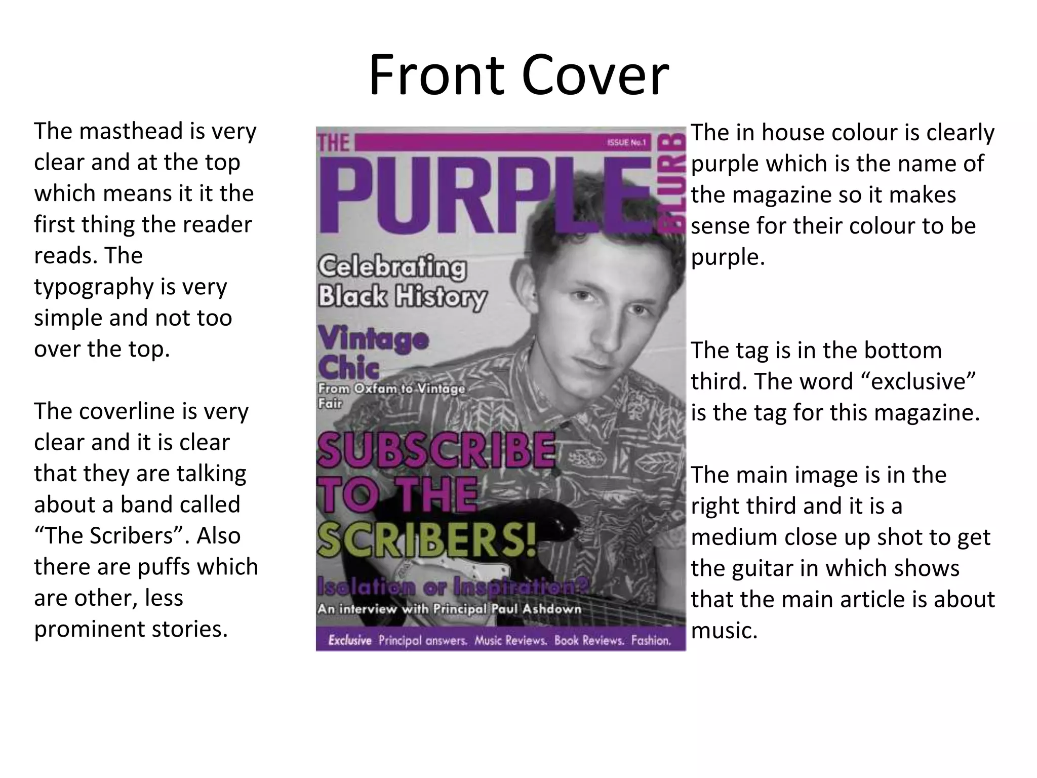 Front Cover
The masthead is very
clear and at the top
which means it it the
first thing the reader
reads. The
typography is very
simple and not too
over the top.
The coverline is very
clear and it is clear
that they are talking
about a band called
“The Scribers”. Also
there are puffs which
are other, less
prominent stories.
The in house colour is clearly
purple which is the name of
the magazine so it makes
sense for their colour to be
purple.
The tag is in the bottom
third. The word “exclusive”
is the tag for this magazine.
The main image is in the
right third and it is a
medium close up shot to get
the guitar in which shows
that the main article is about
music.