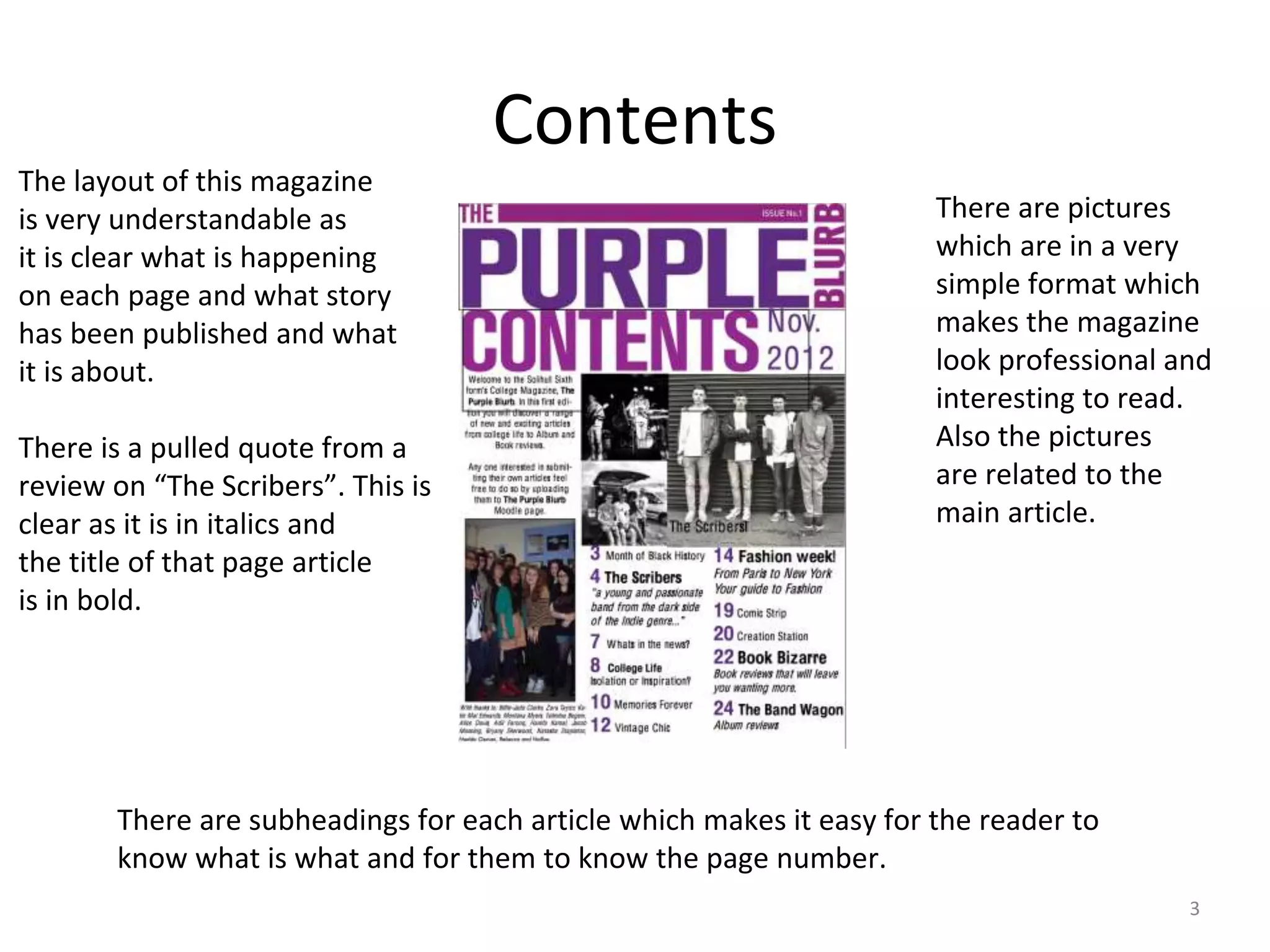 Contents
3
The layout of this magazine
is very understandable as
it is clear what is happening
on each page and what story
has been published and what
it is about.
There is a pulled quote from a
review on “The Scribers”. This is
clear as it is in italics and
the title of that page article
is in bold.
There are pictures
which are in a very
simple format which
makes the magazine
look professional and
interesting to read.
Also the pictures
are related to the
main article.
There are subheadings for each article which makes it easy for the reader to
know what is what and for them to know the page number.
