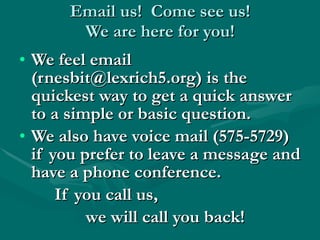 Email us!  Come see us! We are here for you! We feel email (rnesbit@lexrich5.org) is the quickest way to get a quick answer to a simple or basic question. We also have voice mail (575-5729) if you prefer to leave a message and have a phone conference. If you call us,  we will call you back! 