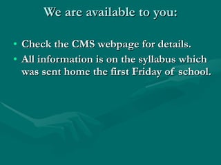 We are available to you: Check the CMS webpage for details. All information is on the syllabus which was sent home the first Friday of school. 