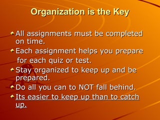 Organization is the Key All assignments must be completed on time. Each assignment helps you prepare for each quiz or test. Stay organized to keep up and be prepared. Do all you can to NOT fall behind. Its easier to keep up than to catch up. 