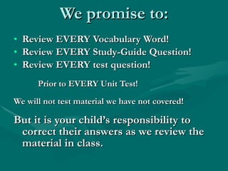 We promise to: Review EVERY Vocabulary Word! Review EVERY Study-Guide Question! Review EVERY test question! Prior to EVERY Unit Test! We will not test material we have not covered! But it is your child’s responsibility to correct their answers as we review the material in class. 
