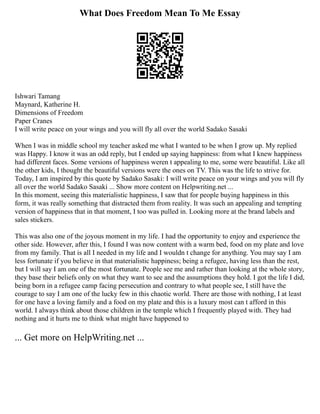 What Does Freedom Mean To Me Essay
Ishwari Tamang
Maynard, Katherine H.
Dimensions of Freedom
Paper Cranes
I will write peace on your wings and you will fly all over the world Sadako Sasaki
When I was in middle school my teacher asked me what I wanted to be when I grow up. My replied
was Happy. I know it was an odd reply, but I ended up saying happiness: from what I knew happiness
had different faces. Some versions of happiness weren t appealing to me, some were beautiful. Like all
the other kids, I thought the beautiful versions were the ones on TV. This was the life to strive for.
Today, I am inspired by this quote by Sadako Sasaki: I will write peace on your wings and you will fly
all over the world Sadako Sasaki ... Show more content on Helpwriting.net ...
In this moment, seeing this materialistic happiness, I saw that for people buying happiness in this
form, it was really something that distracted them from reality. It was such an appealing and tempting
version of happiness that in that moment, I too was pulled in. Looking more at the brand labels and
sales stickers.
This was also one of the joyous moment in my life. I had the opportunity to enjoy and experience the
other side. However, after this, I found I was now content with a warm bed, food on my plate and love
from my family. That is all I needed in my life and I wouldn t change for anything. You may say I am
less fortunate if you believe in that materialistic happiness; being a refugee, having less than the rest,
but I will say I am one of the most fortunate. People see me and rather than looking at the whole story,
they base their beliefs only on what they want to see and the assumptions they hold. I got the life I did,
being born in a refugee camp facing persecution and contrary to what people see, I still have the
courage to say I am one of the lucky few in this chaotic world. There are those with nothing, I at least
for one have a loving family and a food on my plate and this is a luxury most can t afford in this
world. I always think about those children in the temple which I frequently played with. They had
nothing and it hurts me to think what might have happened to
... Get more on HelpWriting.net ...
 