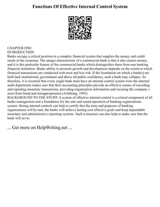 Functions Of Effective Internal Control System
CHAPTER ONE
INTRODUCTION
Banks occupy a critical position in a complex financial system that supplies the money and credit
needs of the economy. The unique characteristic of a commercial bank is that it also creates money,
and it is this particular feature of the commercial banks which distinguishes them from non banking
financial institution. Banks ability to promote growth and development depends on the extent to which
financial transactions are conducted with trust and less risk. If the foundation on which a bank(s) are
built lack institutional, government and above all public confidence, such a bank may collapse. So
therefore, it is essential that every single bank must have an internal control system were the internal
audit department makes sure that their accounting principles provide an effective means of recording
and reporting monetary transactions, providing organisation information and securing the company s
asset from fraud and misappropriation (Achibong, 1993).
BACKGROUND TO THE STUDY A system of effective internal control is a critical component of all
banks management and a foundation for the safe and sound operation of banking organizations
system. Strong internal controls can help to certify that the aims and purposes of banking
organisations will be met; the banks will achieve lasting cost effective goals and keep dependable
monetary and administrative reporting systems. Such a structure can also help to make sure that the
bank will act in
... Get more on HelpWriting.net ...
 