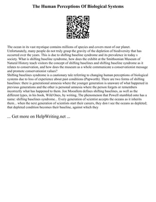 The Human Perceptions Of Biological Systems
The ocean in its vast mystique contains millions of species and covers most of our planet.
Unfortunately, many people do not truly grasp the gravity of the depletion of biodiversity that has
occurred over the years. This is due to shifting baseline syndrome and its prevalence in today s
society. What is shifting baseline syndrome, how does the exhibit at the Smithsonian Museum of
Natural History teach visitors the concept of shifting baselines and shifting baseline syndrome as it
relates to conservation, and how does the museum as a whole communicate a conservationist message
and promote conservationist values?
Shifting baselines syndrome is a cautionary tale referring to changing human perceptions of biological
systems due to loss of experience about past conditions (Papworth). There are two forms of shifting
baselines: there is generational amnesia where the younger generation is unaware of what happened in
previous generations and the other is personal amnesia where the person forgets or remembers
incorrectly what has happened to them. Jon Mooallem defines shifting baselines, as well as the
different types, in his book, Wild Ones, by writing, The phenomenon that Powell stumbled onto has a
name: shifting baselines syndrome... Every generation of scientist accepts the oceans as it inherits
them... when the next generation of scientists start their careers, they don t see the oceans as depleted;
that depleted condition becomes their baseline, against which they
... Get more on HelpWriting.net ...
 