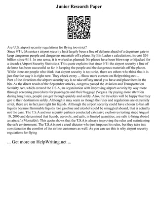 Junior Research Paper
Are U.S. airport security regulations for flying too strict?
Since 9/11, (America s airport security has) largely been a line of defense ahead of a departure gate to
keep dangerous people and dangerous materials off a plane. By Bin Laden s calculations, its cost $56
billion since 9/11. In one sense, it is worked as planned: No planes have been blown up or hijacked for
a decade (Airport Security Statistics). This quote explains that since 9/11 the airport security s line of
defense has been successful so far in keeping the people and the dangerous materials off the planes.
While there are people who think that airport security is too strict, there are others who think that it is
just fine the way it is right now. They check every ... Show more content on Helpwriting.net ...
Part of the directions the airport security say is to take off any metal you have and place them in the
bin. As the direct result of the September attacks, congress passed the Aviation and Transportation
Security Act, which created the T.S.A, an organization with improving airport security by way more
through screening procedures for passengers and their baggage (Vegas). By paying more attention
during long lines, people can get through quickly and safely. Also, the travelers will be happy that they
got to their destination safely. Although it may seem as though the rules and regulations are extremely
strict, there are in fact just right for liquids. Although the airport security could have chosen to ban all
liquids because flammable liquids like gasoline and alcohol could be smuggled aboard, that is actually
not the case. The T.S.A and our security partners conducted extensive explosives testing since August
10, 2006 and determined that liquids, aerosols, and gels; in limited quantities, are safe to bring aboard
an aircraft (Montaldo). This quote shows that the T.S.A is always improving the rules and maintaining
the safe environment. The T.S.A is not a cruel dictator who just imposes his rules, but they take into
consideration the comfort of the airline customers as well. As you can see this is why airport security
regulations for flying
... Get more on HelpWriting.net ...
 