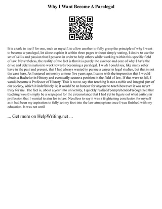 Why I Want Become A Paralegal
It is a task in itself for one, such as myself, to allow another to fully grasp the principle of why I want
to become a paralegal, let alone explain it within three pages without simply stating, I desire to use the
set of skills and passion that I possess in order to help others while working within this specific field
of law. Nevertheless, the reality of the fact is that it is purely the essence and core of why I have the
drive and determination to work towards becoming a paralegal. I wish I could say, like many other
have in the past and present, that I had always wanted to pursue a career in legal studies, but that is not
the case here. As I entered university a mere five years ago, I came with the impression that I would
obtain a Bachelor in History and eventually secure a position in the field of law. If that were to fail, I
would become a Professor of History. That is not to say that teaching is not a noble and integral part of
our society, which it indefinitely is; it would be an honour for anyone to teach however it was never
truly for me. The fact is, about a year into university, I quickly realized/comprehended/recognized that
teaching would simply be a scapegoat for the circumstance that I had yet to figure out what particular
profession that I wanted to aim for in law. Needless to say it was a frightening conclusion for myself
as it had been my aspiration to fully set my foot into the law atmosphere once I was finished with my
education. It was not until
... Get more on HelpWriting.net ...
 