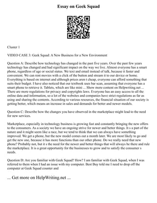 Essay on Geek Squad
Cluster 1
VIDEO CASE 3: Geek Squad: A New Business for a New Environment
Question A: Describe how technology has changed in the past five years. Over the past few years
technology has changed and had significant impact on the way we live. Almost everyone has a smart
phone, regardless of age or social status. We text and email instead of talk, because it faster and
convenient. We can rent movies with a click of the button and stream it to our device or home.
Everything is based on internet and although prices aren t cheap, everyone can afford something that
suits their budget. I have also noticed that our textbook uses bar scan, assuming that everyone has a
smart phone to retrieve it. Tablets, which are like mini ... Show more content on Helpwriting.net ...
There are more regulations for privacy and copyrights laws. Everyone has an easy access to all the
online data and information, so a lot of the websites and companies have strict regulations as far as
using and sharing the contents. According to various resources, the financial situation of our society is
getting better, which means an increase in sales and demands for better and newer models.
Question C: Describe how the changes you have observed in the marketplace might lead to the need
for new services.
Marketplace, especially in technology business is growing fast and constantly bringing the new offers
to the consumers. As a society we have an ongoing strive for newer and better things. It s a part of the
nature and it might seem like a race, but we tend to think that we can always have something
improved. We get a phone, but the new model comes out a month later. We are most likely to go and
get the new one, because it has more functions than our other phone. Do we really need that new
phone? Probably not, but it s the need for the newer and better things that will always be there and rule
the marketplace. It is a great opportunity for the businesses to grow and to satisfy the consumer s
needs.
Question D: Are you familiar with Geek Squad? How? I am familiar with Geek Squad, when I was
referred to them when I had an issue with my computer. Best Buy told me I need to drop off the
computer at Geek Squad counter and
... Get more on HelpWriting.net ...
 
