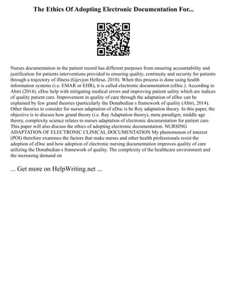 The Ethics Of Adopting Electronic Documentation For...
Nurses documentation in the patient record has different purposes from ensuring accountability and
justification for patients interventions provided to ensuring quality, continuity and security for patients
through a trajectory of illness (Gjevjon Hellesø, 2010). When this process is done using health
information systems (i.e. EMAR or EHR), it is called electronic documentation (eDoc.). According to
Abiri (2014), eDoc help with mitigating medical errors and improving patient safety which are indices
of quality patient care. Improvement in quality of care through the adaptation of eDoc can be
explained by few grand theories (particularly the Donabedian s framework of quality (Abiri, 2014).
Other theories to consider for nurses adaptation of eDoc is be Roy adaptation theory. In this paper, the
objective is to discuss how grand theory (i.e. Ray Adaptation theory), meta paradigm, middle age
theory, complexity science relates to nurses adaptation of electronic documentation for patient care.
This paper will also discuss the ethics of adopting electronic documentation. NURSING
ADAPTATION OF ELECTRONIC CLINICAL DOCUMENTATION My phenomenon of interest
(POI) therefore examines the factors that make nurses and other health professionals resist the
adoption of eDoc and how adoption of electronic nursing documentation improves quality of care
utilizing the Donabedian s framework of quality. The complexity of the healthcare environment and
the increasing demand on
... Get more on HelpWriting.net ...
 