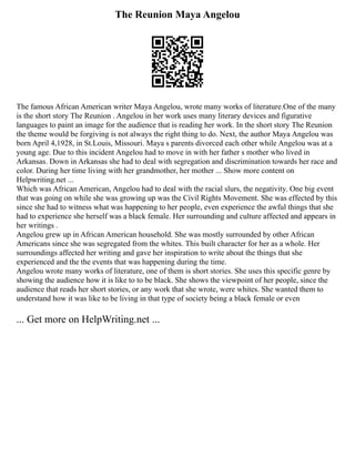 The Reunion Maya Angelou
The famous African American writer Maya Angelou, wrote many works of literature.One of the many
is the short story The Reunion . Angelou in her work uses many literary devices and figurative
languages to paint an image for the audience that is reading her work. In the short story The Reunion
the theme would be forgiving is not always the right thing to do. Next, the author Maya Angelou was
born April 4,1928, in St.Louis, Missouri. Maya s parents divorced each other while Angelou was at a
young age. Due to this incident Angelou had to move in with her father s mother who lived in
Arkansas. Down in Arkansas she had to deal with segregation and discrimination towards her race and
color. During her time living with her grandmother, her mother ... Show more content on
Helpwriting.net ...
Which was African American, Angelou had to deal with the racial slurs, the negativity. One big event
that was going on while she was growing up was the Civil Rights Movement. She was effected by this
since she had to witness what was happening to her people, even experience the awful things that she
had to experience she herself was a black female. Her surrounding and culture affected and appears in
her writings .
Angelou grew up in African American household. She was mostly surrounded by other African
Americans since she was segregated from the whites. This built character for her as a whole. Her
surroundings affected her writing and gave her inspiration to write about the things that she
experienced and the the events that was happening during the time.
Angelou wrote many works of literature, one of them is short stories. She uses this specific genre by
showing the audience how it is like to to be black. She shows the viewpoint of her people, since the
audience that reads her short stories, or any work that she wrote, were whites. She wanted them to
understand how it was like to be living in that type of society being a black female or even
... Get more on HelpWriting.net ...
 