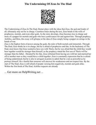 The Undermining Of Zeus In The Iliad
The Undermining of Zeus In The Iliad, Homer plays with the ideas that Zeus, the god and leader of
all, ultimately may not be in charge. Countless times during the text, Zeus bends to the wills of
prophecies, mortals, and even other gods. As the story develops, Zeus becomes less in charge and
more of a puppet for mortals and gods who have contrivances for and against him. Through prophecy,
Achilles, and Hera, this essay will glimpse at the idea of Zeus simply being a puppet on strings in the
hands of war.
Zeus is the highest form of power among the gods, the ruler of both mortals and immortals. Through
The Iliad, Zeus thinks he is in charge, but he is afraid of prophecies and fate. In the backstory of The
Iliad, most know that Zeus wanted to have sex with Thetis, but he was afraid that the child they would
bear together would be stronger than himself, as the prophecy stated the first son of Thetis will be
stronger than his father . Dictated by his fate, Zeus refrained from having sex with her and married her
off to another man so they would have a child together. Zeus is constantly expression that he is afraid
of being undermined, but he is also to arrogant at points to admit that he s not as powerful as he
portrays himself. He s fearful that someone will uncover his weaknesses and not respect him. By the
start of The Iliad, Zeus is still afraid of people viewing him negatively, mortals and gods alike.
Within the first book of The Iliad, Achilles requests are already
... Get more on HelpWriting.net ...
 