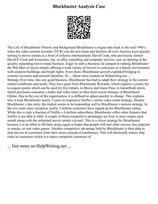 Blockbuster Analysis Case
The Life of Blockbuster History and Background Blockbuster s origins date back to the mid 1980 s
when the video cassette recorder (VCR) was the new hype and families all over America were quickly
turning to movie rentals as a form of in home entertainment. David Cook, who previously started
David P. Cook and Associates, Inc. to offer consulting and computer services, saw an opening in the
quickly expanding movie rental business. Eager to start a business, he jumped in making Blockbuster
the Wal Mart of movie rentals offering a wide variety of movies to customers in a family environment
with standout buildings and bright lights. From there, Blockbuster growth exploded bringing in
external investors and national attention. To ... Show more content on Helpwriting.net ...
Strategy Over time, like any good business, Blockbuster has had to adapt their strategy to the current
market conditions and needs. They have gone from Blockbuster Rewards, which requires a yearly fee
to acquire points which can be used for free rentals, to Movie and Game Pass, to GameRush stores,
which purchases consumer s audio and video titles, to their most recent strategy of Blockbuster
Online. Due to the size of the organization, it is difficult to adjust quickly to change. This explains
why it took Blockbuster nearly 5 years to respond to Netflix s online video rental strategy. Despite
Blockbuster s late entry, the market seems to be responding well to Blockbuster s newest strategy. In
the two years since inception, nearly 2 million customers have signed up for Blockbuster online.
While this is only a fraction of Netflix s 6 million subscribers, Blockbuster offers other features that
Netflix is not able to offer. A couple of these competitive advantages are four in store rentals each
month along with the unlimited movie rentals via mail. This is a clever strategy by Blockbuster
because it is an effort to fill their stores again in hopes that people will rent other movies, buy popcorn
or snacks, or rent video games. Another competitive advantage held by Blockbuster is their plan to
ship movies to customers from their stores instead of warehouses. This will drastically reduce ship
times to customers which is a major complaint customers of
... Get more on HelpWriting.net ...
 