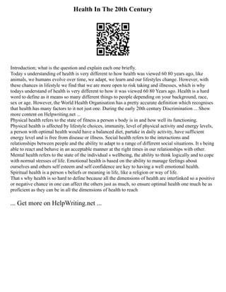 Health In The 20th Century
Introduction; what is the question and explain each one briefly.
Today s understanding of health is very different to how health was viewed 60 80 years ago, like
animals, we humans evolve over time, we adapt, we learn and our lifestyles change. However, with
these chances in lifestyle we find that we are more open to risk taking and illnesses, which is why
todays understand of health is very different to how it was viewed 60 80 Years ago. Health is a hard
word to define as it means so many different things to people depending on your background, race,
sex or age. However, the World Health Organisation has a pretty accurate definition which recognises
that health has many factors to it not just one. During the early 20th century Discrimination ... Show
more content on Helpwriting.net ...
Physical health refers to the state of fitness a person s body is in and how well its functioning.
Physical health is affected by lifestyle choices, immunity, level of physical activity and energy levels,
a person with optimal health would have a balanced diet, partake in daily activity, have sufficient
energy level and is free from disease or illness. Social health refers to the interactions and
relationships between people and the ability to adapt to a range of different social situations. It s being
able to react and behave in an acceptable manner at the right times in our relationships with other.
Mental health refers to the state of the individual s wellbeing, the ability to think logically and to cope
with normal stresses of life. Emotional health is based on the ability to manage feelings about
ourselves and others self esteem and self confidence are key to having a well emotional health.
Spiritual health is a person s beliefs or meaning in life, like a religion or way of life.
That s why health is so hard to define because all the dimensions of health are interlinked so a positive
or negative chance in one can affect the others just as much, so ensure optimal health one much be as
proficient as they can be in all the dimensions of health to reach
... Get more on HelpWriting.net ...
 