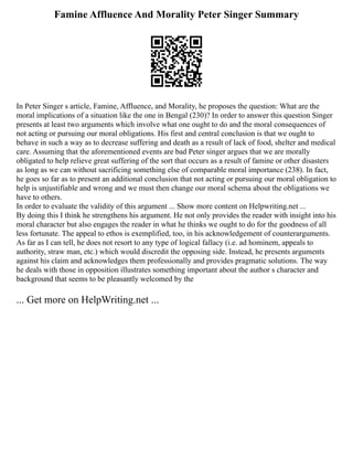 Famine Affluence And Morality Peter Singer Summary
In Peter Singer s article, Famine, Affluence, and Morality, he proposes the question: What are the
moral implications of a situation like the one in Bengal (230)? In order to answer this question Singer
presents at least two arguments which involve what one ought to do and the moral consequences of
not acting or pursuing our moral obligations. His first and central conclusion is that we ought to
behave in such a way as to decrease suffering and death as a result of lack of food, shelter and medical
care. Assuming that the aforementioned events are bad Peter singer argues that we are morally
obligated to help relieve great suffering of the sort that occurs as a result of famine or other disasters
as long as we can without sacrificing something else of comparable moral importance (238). In fact,
he goes so far as to present an additional conclusion that not acting or pursuing our moral obligation to
help is unjustifiable and wrong and we must then change our moral schema about the obligations we
have to others.
In order to evaluate the validity of this argument ... Show more content on Helpwriting.net ...
By doing this I think he strengthens his argument. He not only provides the reader with insight into his
moral character but also engages the reader in what he thinks we ought to do for the goodness of all
less fortunate. The appeal to ethos is exemplified, too, in his acknowledgement of counterarguments.
As far as I can tell, he does not resort to any type of logical fallacy (i.e. ad hominem, appeals to
authority, straw man, etc.) which would discredit the opposing side. Instead, he presents arguments
against his claim and acknowledges them professionally and provides pragmatic solutions. The way
he deals with those in opposition illustrates something important about the author s character and
background that seems to be pleasantly welcomed by the
... Get more on HelpWriting.net ...
 
