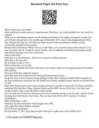 Research Paper On Peter Kay
What is Peter Kay s net worth?
After achieving so much success in entertainment, Peter Kay s net worth probably isn t too much of a
surprise.
What was an unfortunate surprise was the abrupt cancellation of his highly anticipated comedy tour
and all future projects just a few months ago in December 2017, much to the disappointment of his
fans. Despite this, Kay has still achieved much success in the entertainment industry and has
consistently garnered critical acclaim.
But just who is Peter Kay? What is his net worth? Here s all you need to know about who he is, his
age, net worth, how he s made his money, family, why he suddenly cancelled his upcoming comedy
tour and the reactions of his fans to the news.
Who is Peter Kay?
Peter Kay is a comedian and ... Show more content on Helpwriting.net ...
Peter Kay is 44 years old.
He was born on July 2, 1973.
What is Peter Kay s net worth?
According to Celebrity Net Worth, Peter Kay s net worth is believed to be approximately $70 million
(£50 million).
How does Peter Kay make his money?
Peter Kay draws his wealth from his successful entertainment career.
He got his start in show business doing standup comedy after winning the North West Comedian of
the Year Award and winning the So You Think You re Funny standup comedy contest on Channel Four
in 1997.
Since then, Kay has gone on to write, produce and act in a number of successful TV shows and films,
including That Peter Kay Thing, Phoenix Nights and the BBC sitcoms Peter Kay s Car Share and
Cradle to Grave. Kay is also the author of three books.
He s also had a lot of success returning to his roots in standup comedy in recent years, with his record
breaking Tour That Doesn t Tour Tour... Now on Tour from 2010 to 2011 drawing 1.2 million
ticketholders.
Who is Peter Kay s wife?
Peter Kay has been married to Susan Gargan since 2001.
The couple have three children together.
2018 UK tour cancellation
On November 17, 2017, Kay announced his first tour in eight years to the delight of his
... Get more on HelpWriting.net ...
 