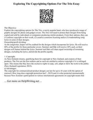 Exploring The Copyrighting Options For The Trio Essay
The Objective:
Explore the copyrighting options for The Trio, a newly popular band, who have produced a range of
graphic designs for phone and gadget covers. The Trio will need to protect their designs from being
copied and sold by individuals or companies producing similar products. From their options; they can
(1) enforce copyright on their work, (2) creative commons licensing and/or (3) trademarking song
lyrics in some of their designs.
Ownership/profit dividing:
As the songwriter, Jasper will be credited for the designs which incorporate his lyrics. He will receive
60% of the profits for those particular covers. Summer and Dak will receive 20% each, as their
designs will feature behind the lyrics. Summer and Dak will share equal ownership of remaining
designs, excluding the lyrics, and divide the profits equally.
1. Copyright:
As New Zealand citizens, qualifying them for copyright in New Zealand, and creators of their
products, The Trio are the first authors and as such are entitled to enforce copyright if it is infringed
upon. This means that they have the exclusive rights to copy, sell, adapt or show the work to the public
(New Zealand Legislation, 2015).
a) Advantages:
The copyright for commercialised product designs can last for up to 16 years with the option of
renewal ( How long does copyright protection last? , 2015) and it is also protected internationally
because New Zealand s participation in various international agreements on copyright means that
... Get more on HelpWriting.net ...
 